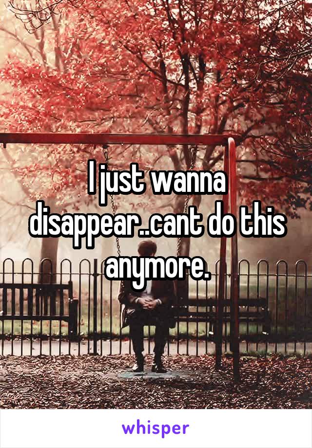 I just wanna disappear..cant do this anymore.