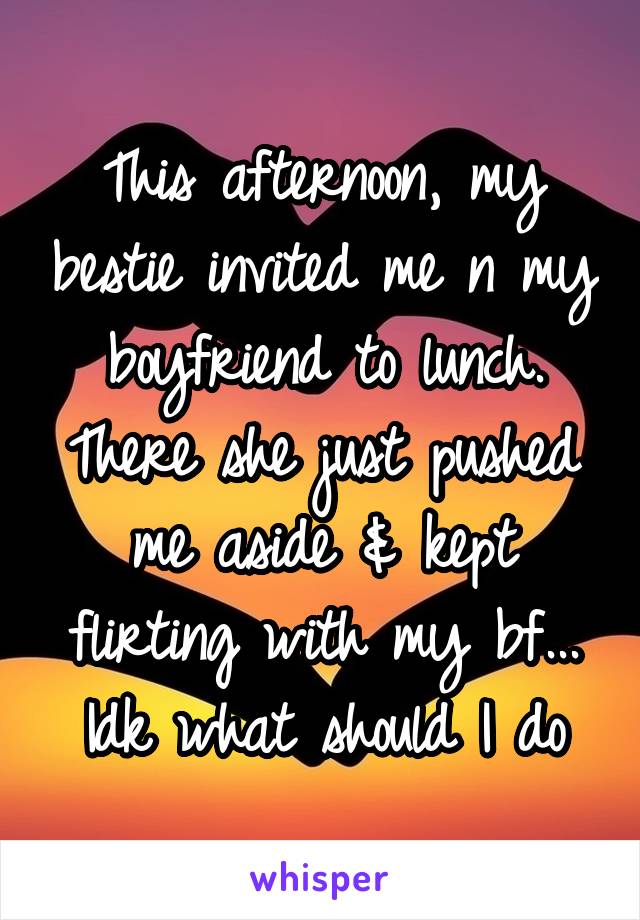 This afternoon, my bestie invited me n my boyfriend to lunch. There she just pushed me aside & kept flirting with my bf... Idk what should I do
