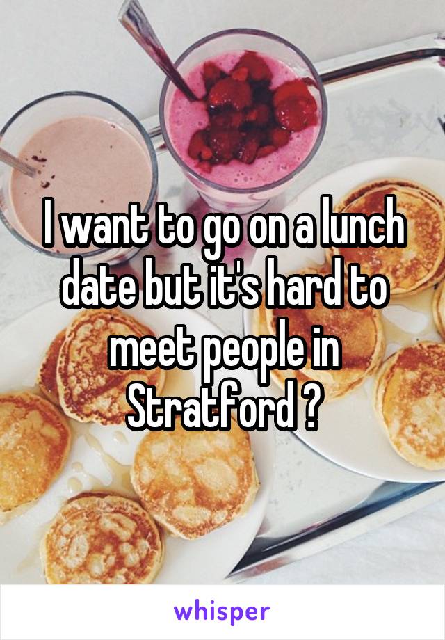 I want to go on a lunch date but it's hard to meet people in Stratford 😕