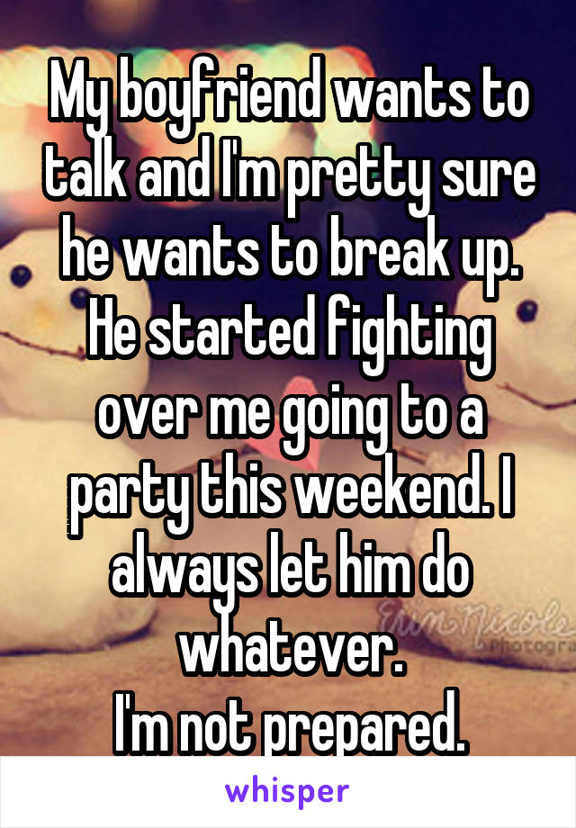 My boyfriend wants to talk and I'm pretty sure he wants to break up. He started fighting over me going to a party this weekend. I always let him do whatever.
I'm not prepared.