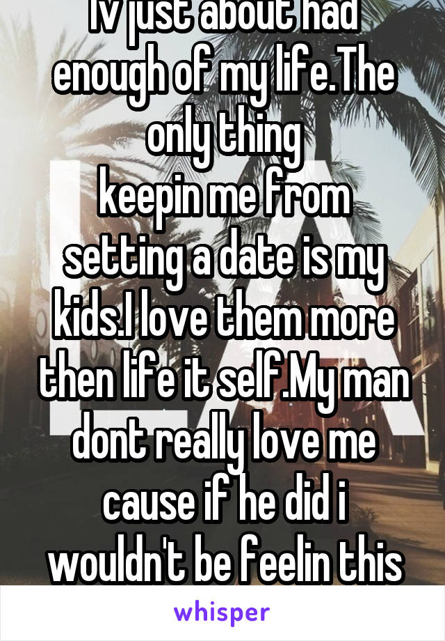 Iv just about had enough of my life.The only thing
keepin me from setting a date is my kids.I love them more then life it self.My man dont really love me cause if he did i wouldn't be feelin this way