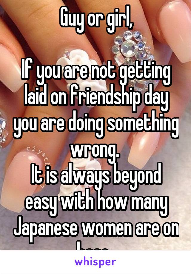 Guy or girl,

If you are not getting laid on friendship day you are doing something wrong. 
It is always beyond easy with how many Japanese women are on base. 