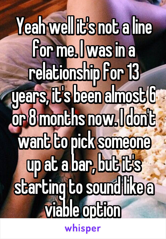 Yeah well it's not a line for me. I was in a relationship for 13 years, it's been almost 6 or 8 months now. I don't want to pick someone up at a bar, but it's starting to sound like a viable option 