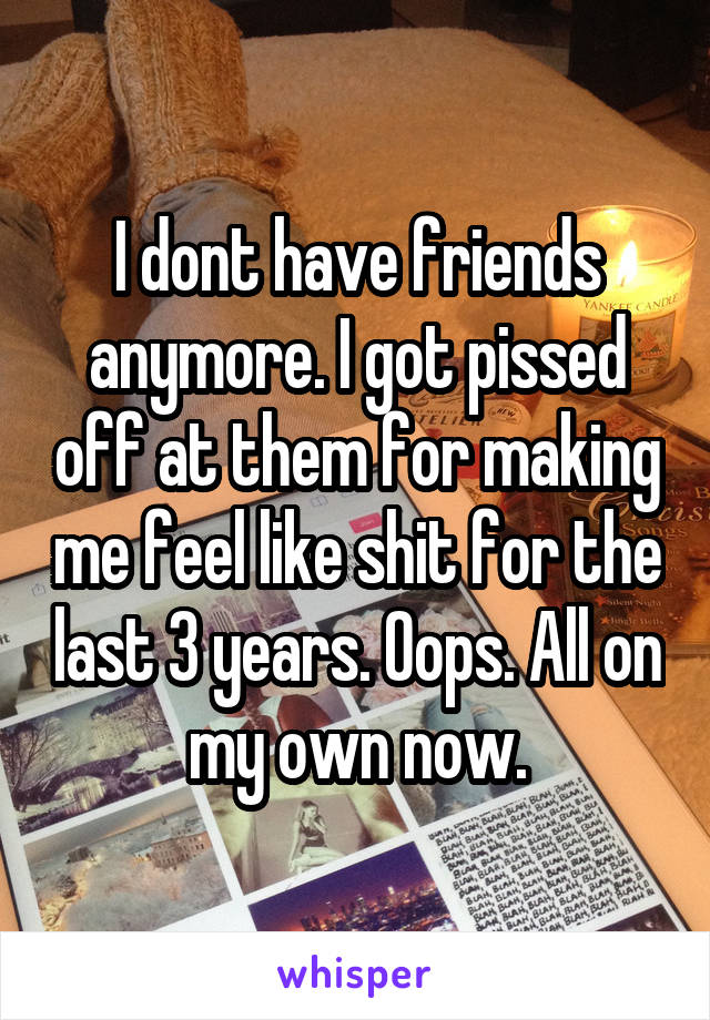 I dont have friends anymore. I got pissed off at them for making me feel like shit for the last 3 years. Oops. All on my own now.