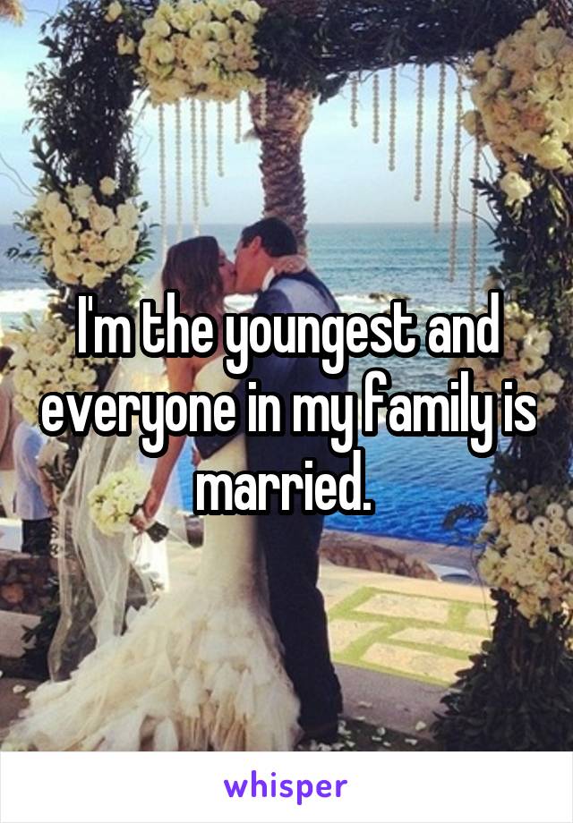 I'm the youngest and everyone in my family is married. 