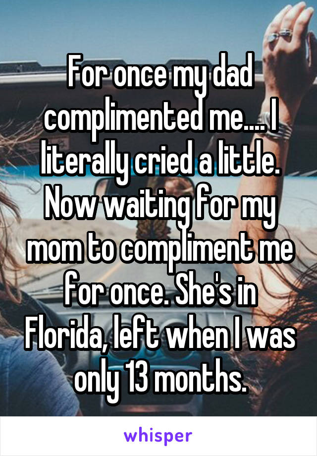 For once my dad complimented me.... I literally cried a little. Now waiting for my mom to compliment me for once. She's in Florida, left when I was only 13 months.