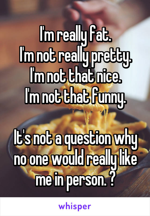 I'm really fat.
I'm not really pretty.
I'm not that nice.
I'm not that funny.

It's not a question why no one would really like me in person. 🙂