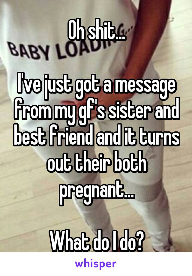 Oh shit...

I've just got a message from my gf's sister and best friend and it turns out their both pregnant...

What do I do?