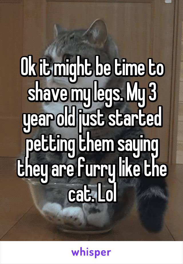 Ok it might be time to shave my legs. My 3 year old just started petting them saying they are furry like the cat. Lol