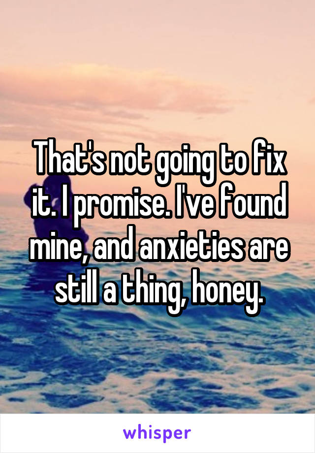 That's not going to fix it. I promise. I've found mine, and anxieties are still a thing, honey.