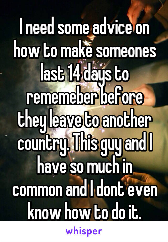 I need some advice on how to make someones last 14 days to rememeber before they leave to another country. This guy and I have so much in common and I dont even know how to do it.