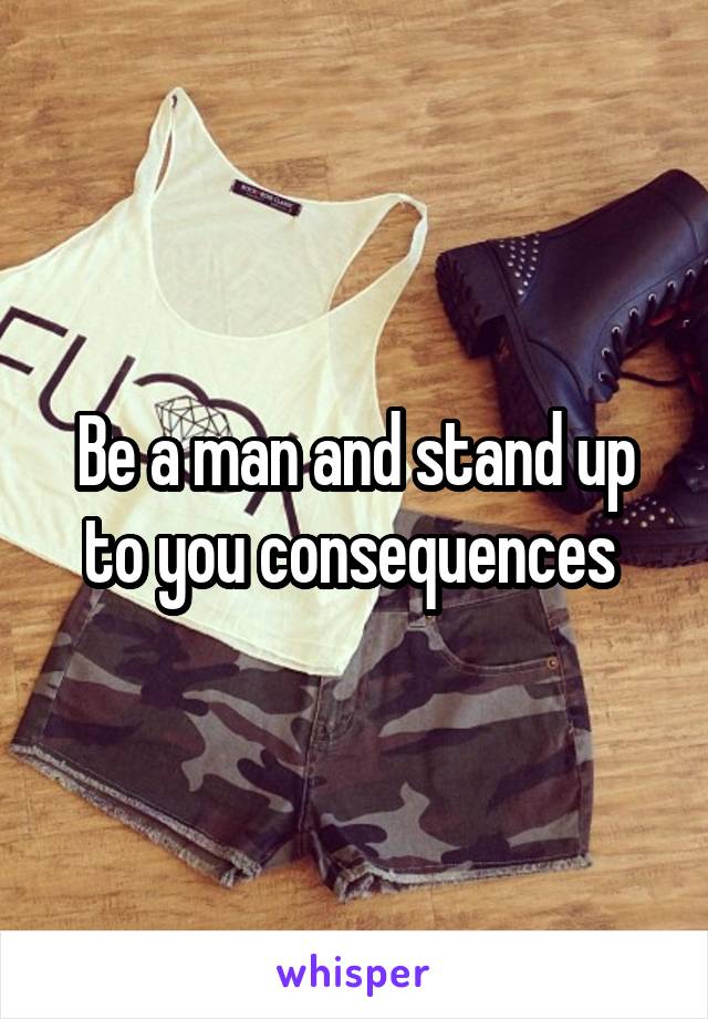 Be a man and stand up to you consequences 