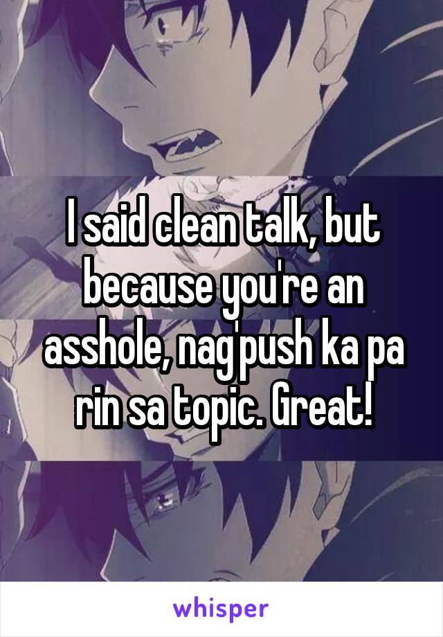 I said clean talk, but because you're an asshole, nag'push ka pa rin sa topic. Great!