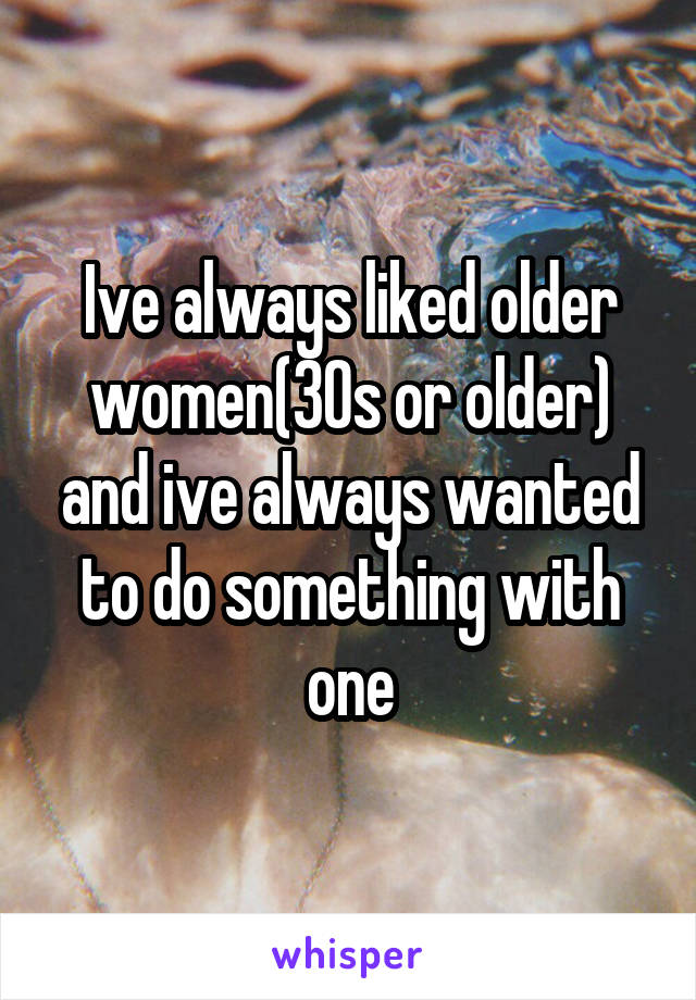 Ive always liked older women(30s or older) and ive always wanted to do something with one