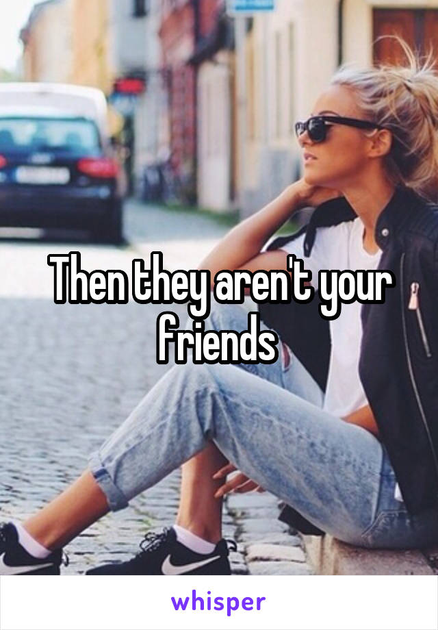 Then they aren't your friends 