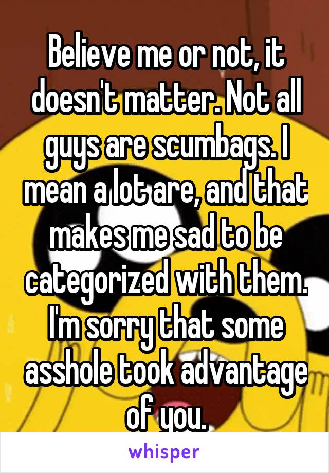 Believe me or not, it doesn't matter. Not all guys are scumbags. I mean a lot are, and that makes me sad to be categorized with them. I'm sorry that some asshole took advantage of you.