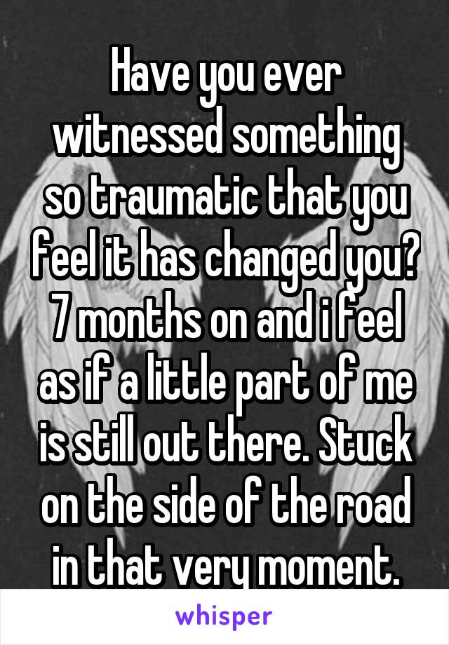 Have you ever witnessed something so traumatic that you feel it has changed you? 7 months on and i feel as if a little part of me is still out there. Stuck on the side of the road in that very moment.