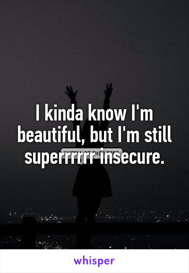 I kinda know I'm beautiful, but I'm still superrrrrr insecure.