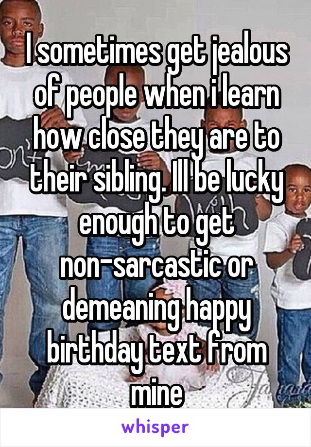 I sometimes get jealous of people when i learn how close they are to their sibling. Ill be lucky enough to get non-sarcastic or demeaning happy birthday text from mine