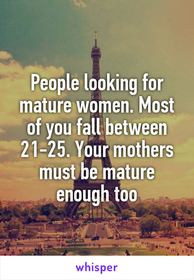 People looking for mature women. Most of you fall between 21-25. Your mothers must be mature enough too