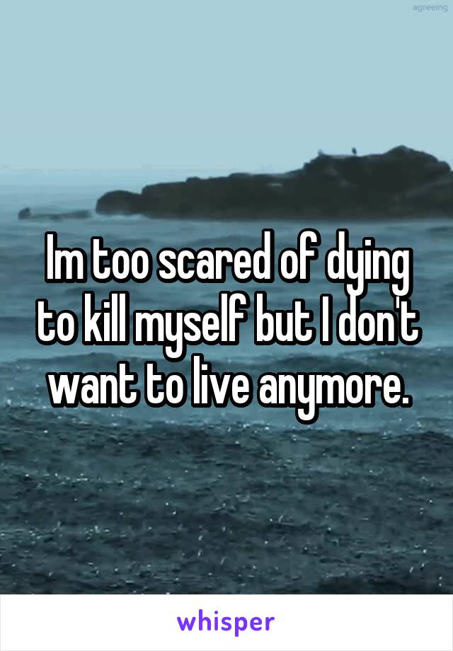 Im too scared of dying to kill myself but I don't want to live anymore.