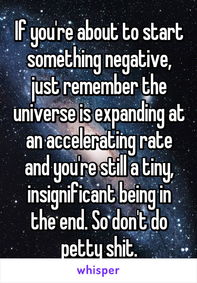 If you're about to start something negative, just remember the universe is expanding at an accelerating rate and you're still a tiny, insignificant being in the end. So don't do petty shit.