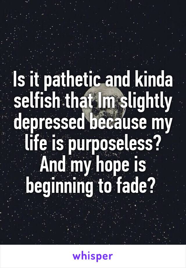 Is it pathetic and kinda selfish that Im slightly depressed because my life is purposeless? And my hope is beginning to fade? 