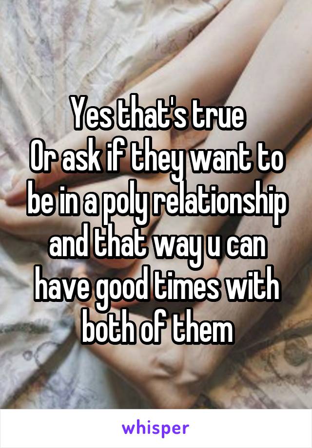 Yes that's true
Or ask if they want to be in a poly relationship and that way u can have good times with both of them