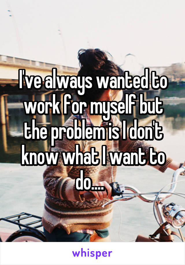 I've always wanted to work for myself but the problem is I don't know what I want to do....  