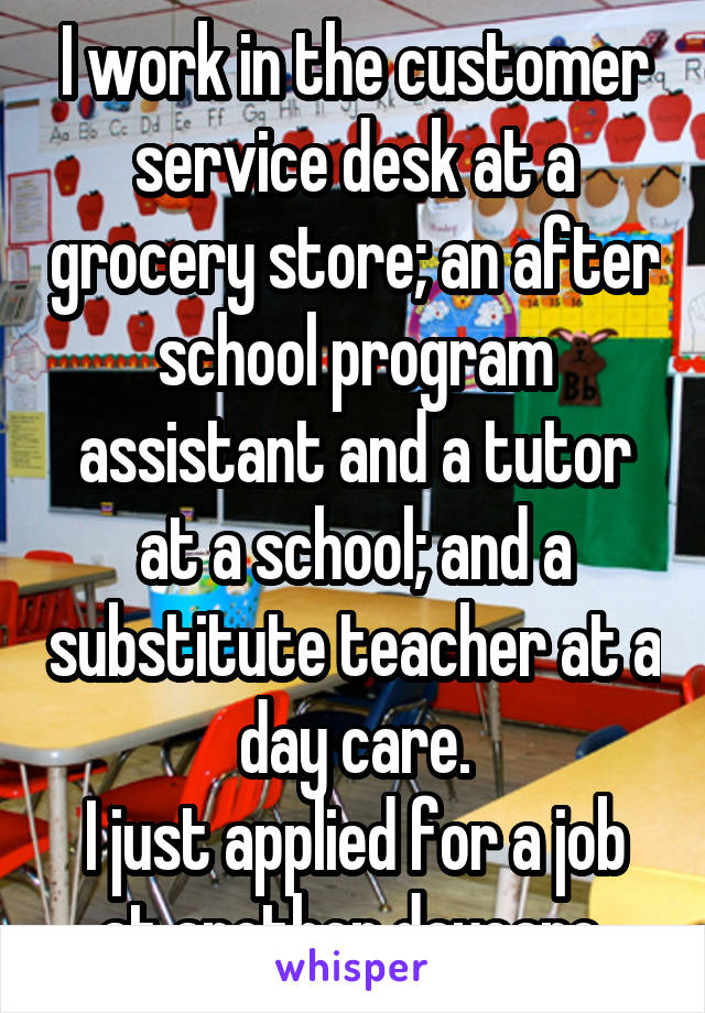 I work in the customer service desk at a grocery store; an after school program assistant and a tutor at a school; and a substitute teacher at a day care.
I just applied for a job at another daycare.