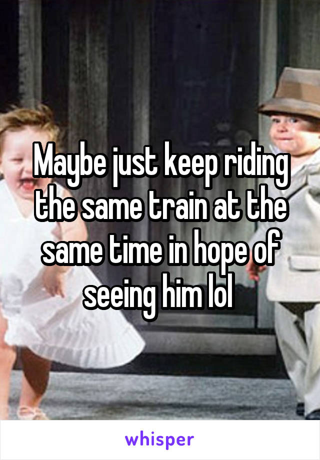 Maybe just keep riding the same train at the same time in hope of seeing him lol 