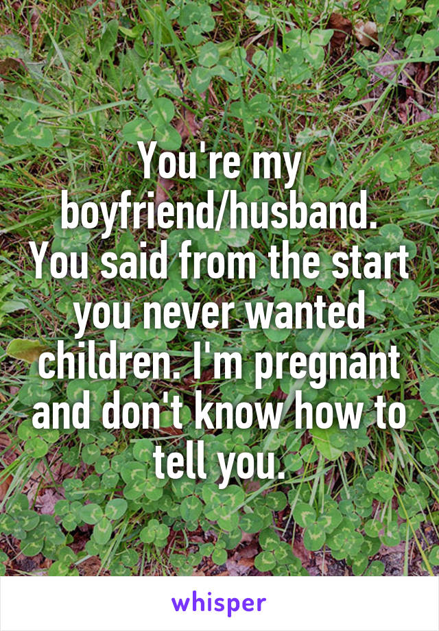 You're my boyfriend/husband. You said from the start you never wanted children. I'm pregnant and don't know how to tell you.