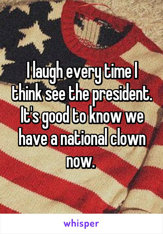 I laugh every time I think see the president. It's good to know we have a national clown now. 