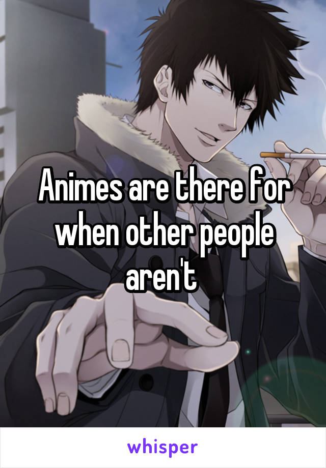 Animes are there for when other people aren't 