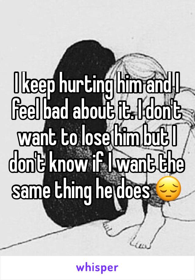 I keep hurting him and I feel bad about it. I don't want to lose him but I don't know if I want the same thing he does 😔