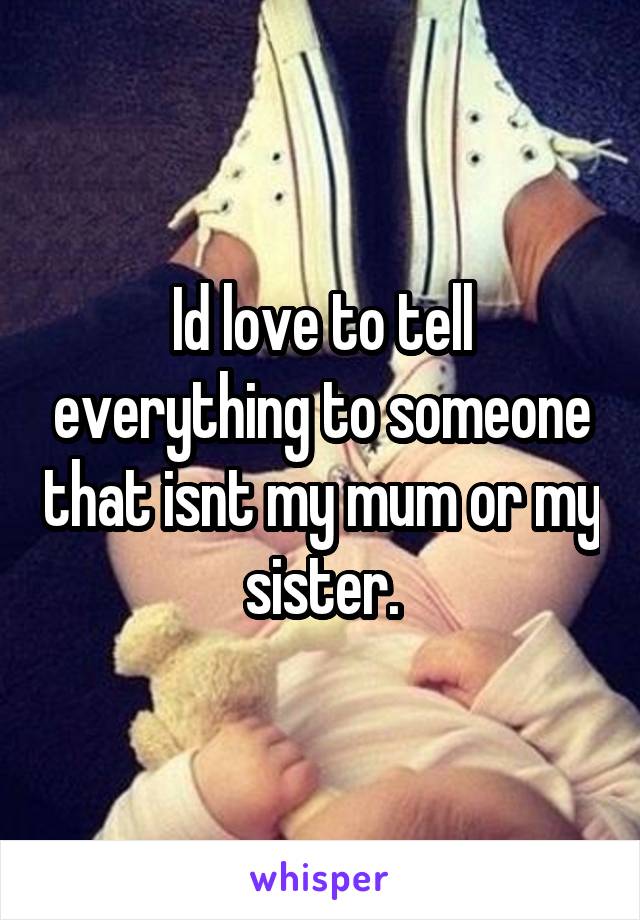 Id love to tell everything to someone that isnt my mum or my sister.