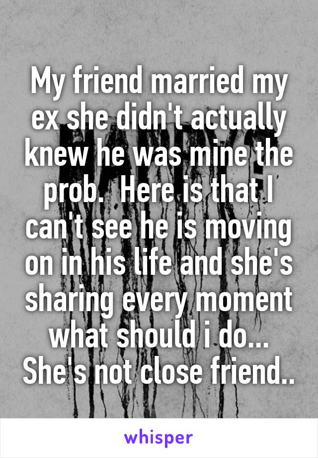 My friend married my ex she didn't actually knew he was mine the prob.  Here is that I can't see he is moving on in his life and she's sharing every moment what should i do... She's not close friend..