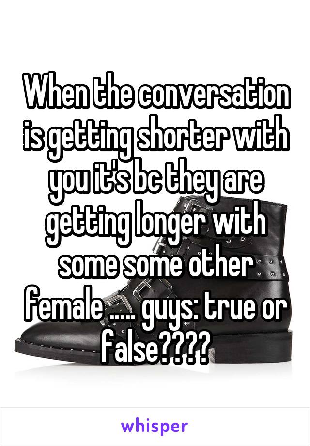 When the conversation is getting shorter with you it's bc they are getting longer with some some other female ..... guys: true or false????