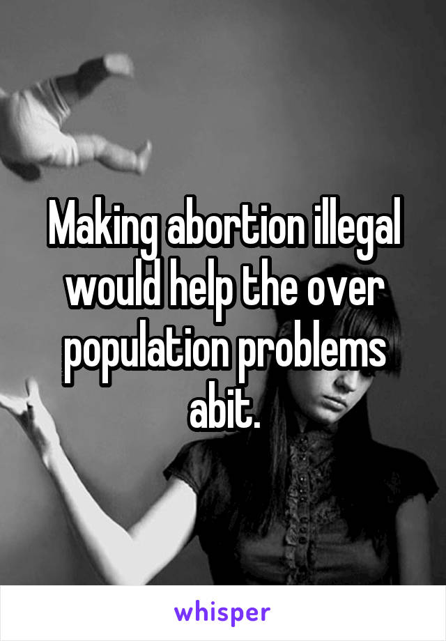 Making abortion illegal would help the over population problems abit.