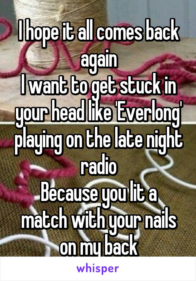 I hope it all comes back again
I want to get stuck in your head like 'Everlong' playing on the late night radio
Because you lit a match with your nails on my back