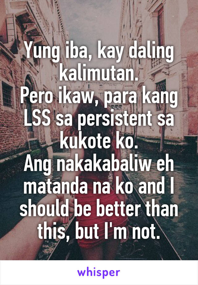 Yung iba, kay daling kalimutan.
Pero ikaw, para kang LSS sa persistent sa kukote ko.
Ang nakakabaliw eh matanda na ko and I should be better than this, but I'm not.