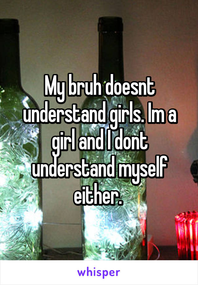 My bruh doesnt understand girls. Im a girl and I dont understand myself either. 