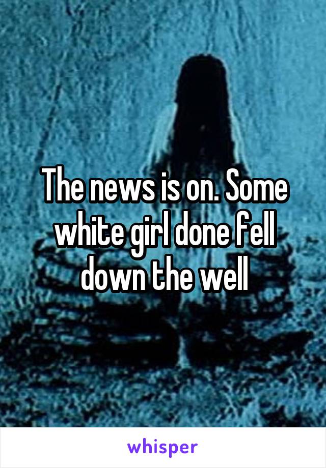 The news is on. Some white girl done fell down the well