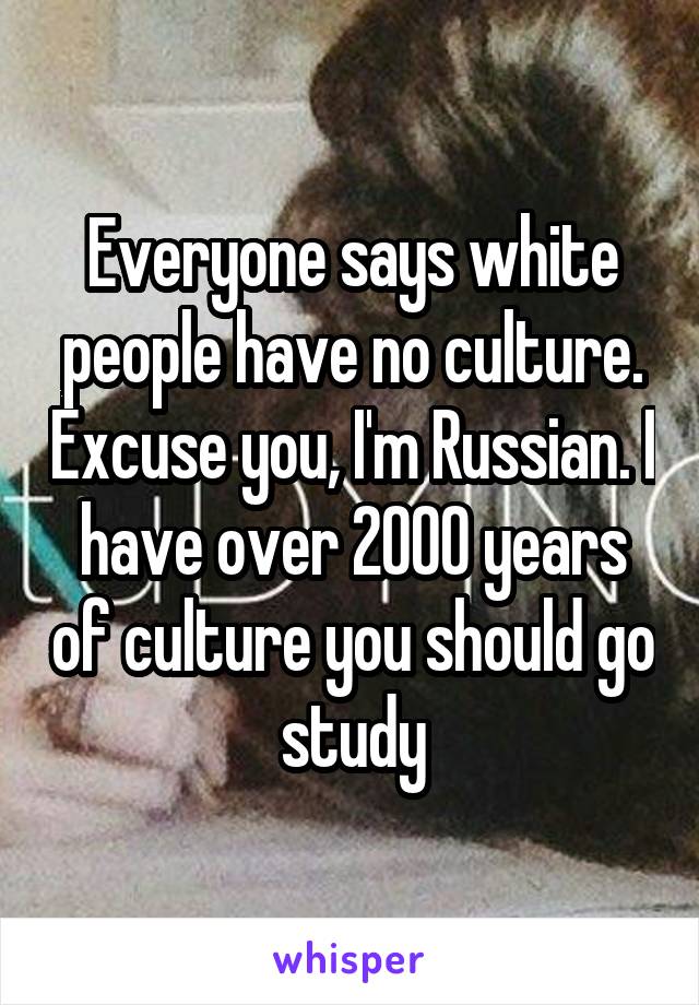 Everyone says white people have no culture. Excuse you, I'm Russian. I have over 2000 years of culture you should go study