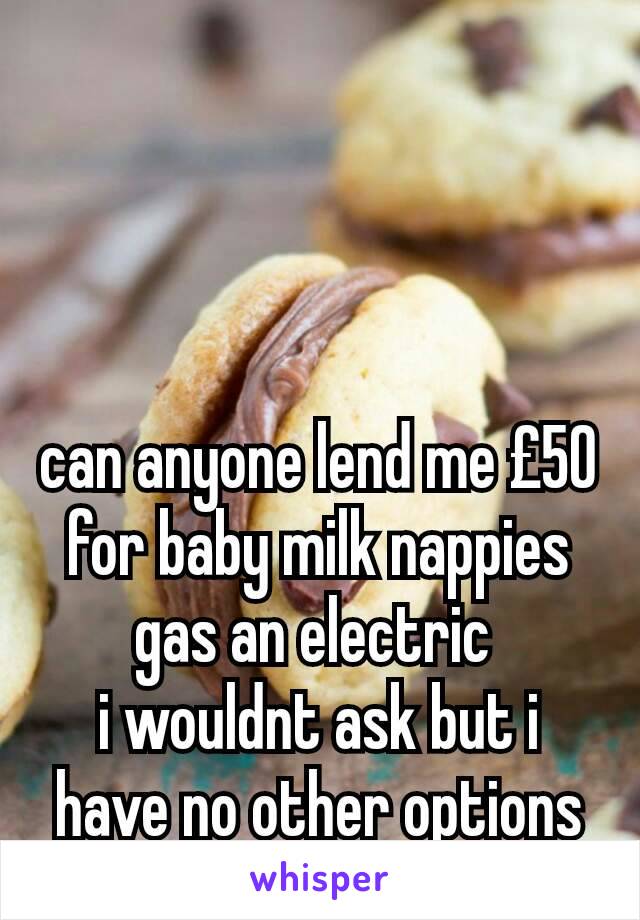 can anyone lend me £50 for baby milk nappies gas an electric 
i wouldnt ask but i have no other options