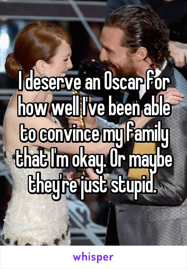 I deserve an Oscar for how well I've been able to convince my family that I'm okay. Or maybe they're just stupid. 