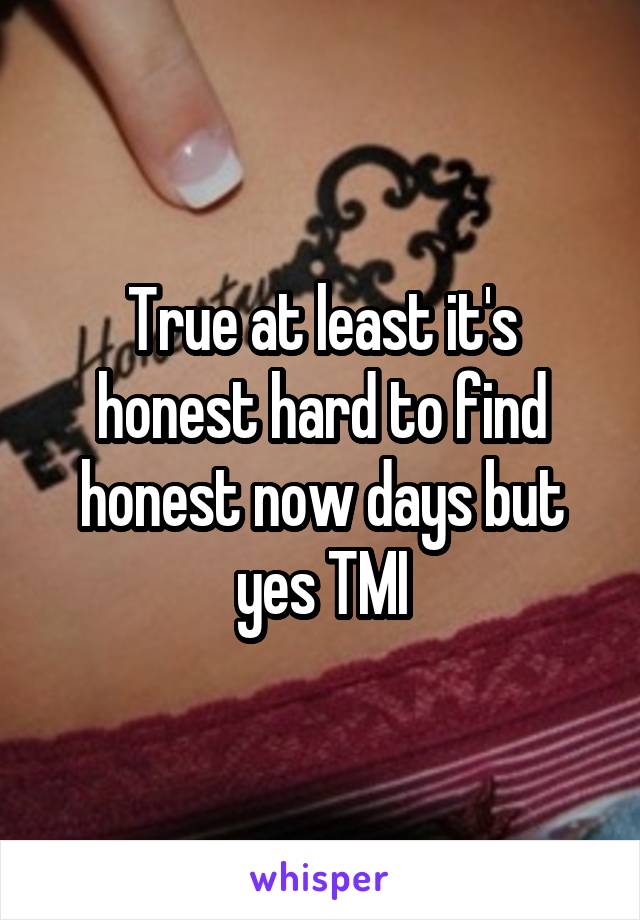 True at least it's honest hard to find honest now days but yes TMI