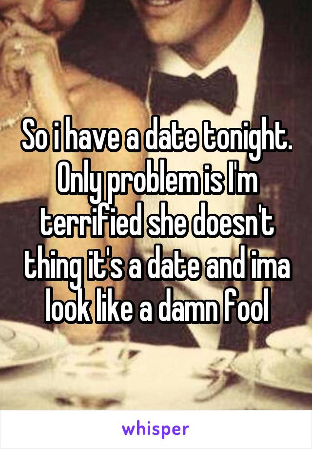 So i have a date tonight. Only problem is I'm terrified she doesn't thing it's a date and ima look like a damn fool