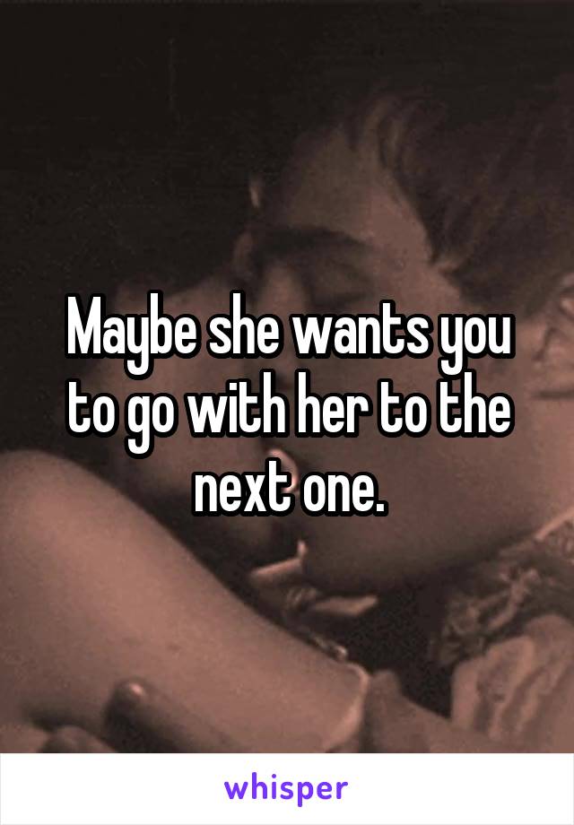 Maybe she wants you to go with her to the next one.