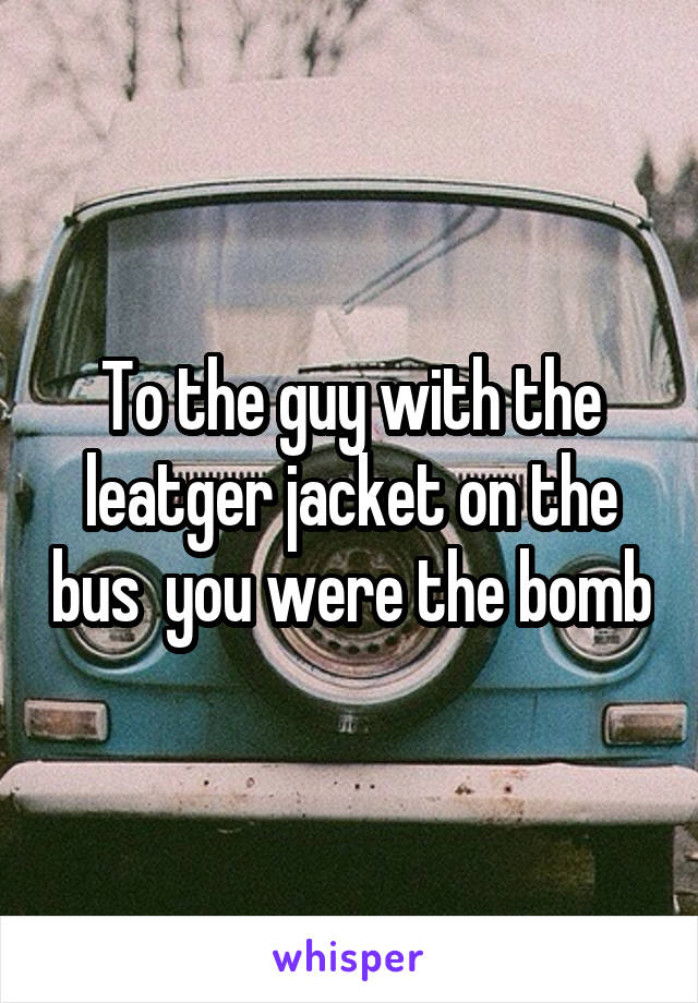 To the guy with the leatger jacket on the bus  you were the bomb